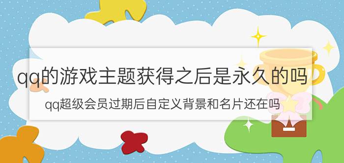 qq的游戏主题获得之后是永久的吗 qq超级会员过期后自定义背景和名片还在吗？